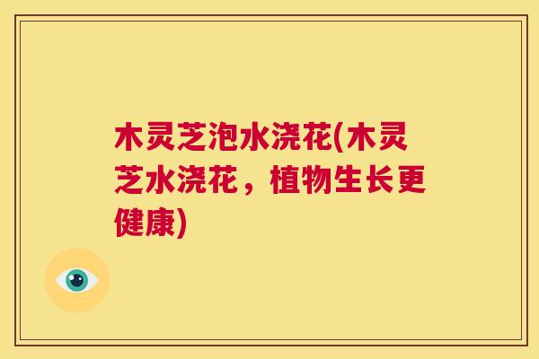 木灵芝泡水浇花(木灵芝水浇花，植物生长更健康)  第1张