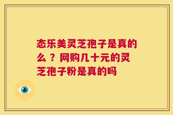 态乐美灵芝孢子是真的么 ?网购几十元的灵芝孢子粉是真的吗 第1张 态乐美灵芝孢子是真的么 ?网购几十元的灵芝孢子粉是真的吗 第1张