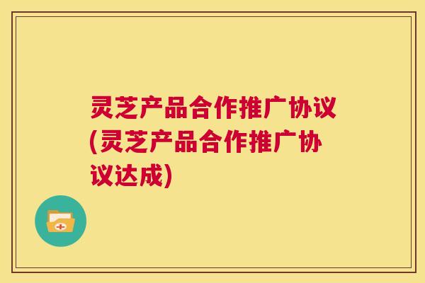 灵芝产品合作推广协议(灵芝产品合作推广协议达成) 第1张 灵芝产品合作推广协议(灵芝产品合作推广协议达成) 第1张