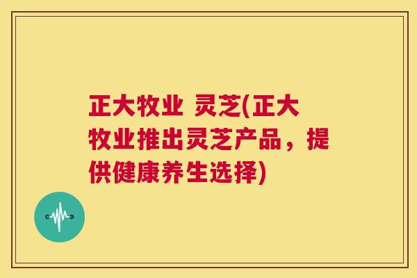正大牧业 灵芝(正大牧业推出灵芝产品,提供健康养生选择) 第1张 正大牧业 灵芝(正大牧业推出灵芝产品,提供健康养生选择) 第1张