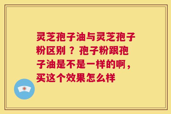 灵芝孢子油与灵芝孢子粉区别 ？孢子粉跟孢子油是不是一样的啊，买这个效果怎么样  第1张