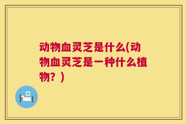 动物血灵芝是什么(动物血灵芝是一种什么植物?) 第1张 动物血灵芝是什么(动物血灵芝是一种什么植物?) 第1张