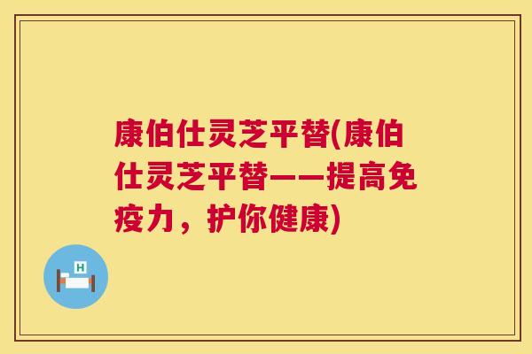 康伯仕灵芝平替(康伯仕灵芝平替——提高免疫力,护你健康) 第1张 康伯仕灵芝平替(康伯仕灵芝平替——提高免疫力,护你健康) 第1张