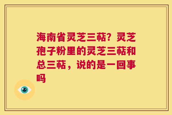 海南省灵芝三萜？灵芝孢子粉里的灵芝三萜和总三萜，说的是一回事吗  第1张
