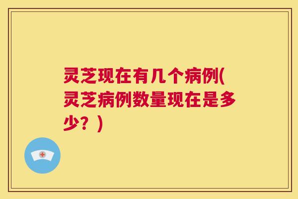 灵芝现在有几个病例(灵芝病例数量现在是多少?) 第1张 灵芝现在有几个病例(灵芝病例数量现在是多少?) 第1张
