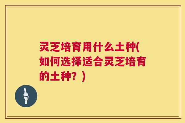 灵芝培育用什么土种(如何选择适合灵芝培育的土种?) 第1张 灵芝培育用什么土种(如何选择适合灵芝培育的土种?) 第1张