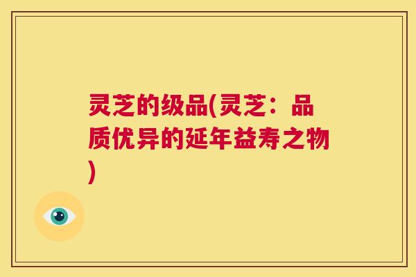 灵芝的级品(灵芝:品质优异的延年益寿之物) 第1张 灵芝的级品(灵芝:品质优异的延年益寿之物) 第1张