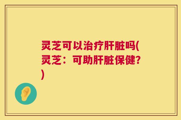 灵芝可以治疗肝脏吗(灵芝：可助肝脏保健？)  第1张