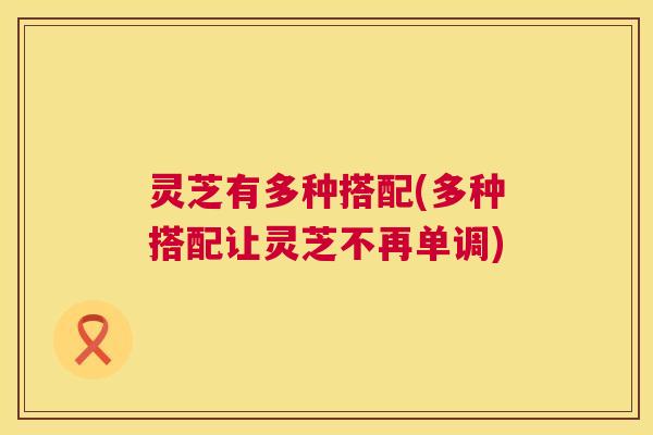 灵芝有多种搭配(多种搭配让灵芝不再单调) 第1张 灵芝有多种搭配(多种搭配让灵芝不再单调) 第1张