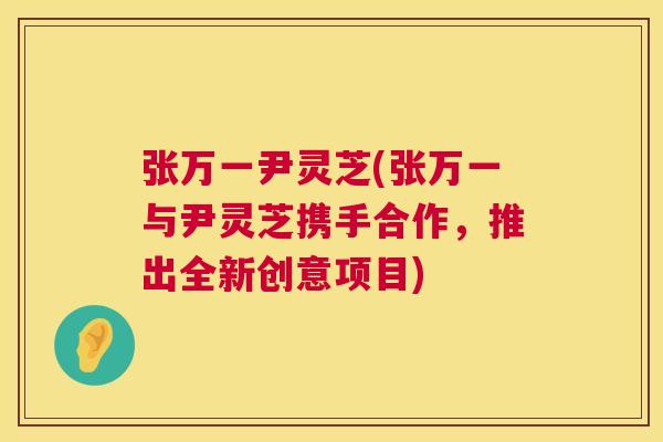 张万一尹灵芝(张万一与尹灵芝携手合作,推出全新创意项目) 第1张 张万一尹灵芝(张万一与尹灵芝携手合作,推出全新创意项目) 第1张