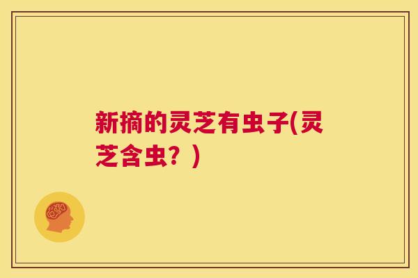 新摘的灵芝有虫子(灵芝含虫？)  第1张