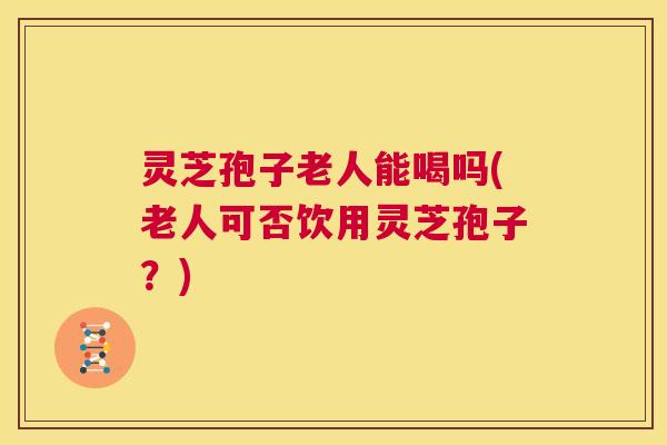 灵芝孢子老人能喝吗(老人可否饮用灵芝孢子？)  第1张