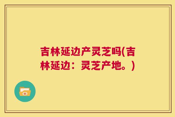 吉林延边产灵芝吗(吉林延边:灵芝产地。) 第1张 吉林延边产灵芝吗(吉林延边:灵芝产地。) 第1张
