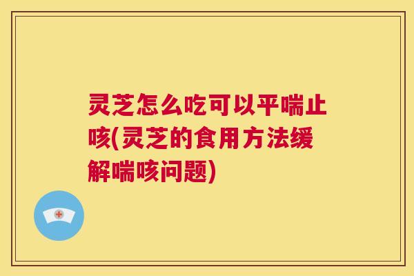 灵芝怎么吃可以平喘止咳(灵芝的食用方法缓解喘咳问题) 第1张 灵芝怎么吃可以平喘止咳(灵芝的食用方法缓解喘咳问题) 第1张