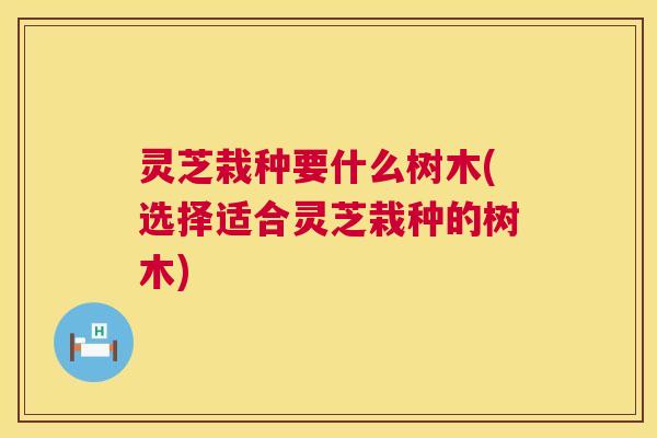 灵芝栽种要什么树木(选择适合灵芝栽种的树木) 第1张 灵芝栽种要什么树木(选择适合灵芝栽种的树木) 第1张