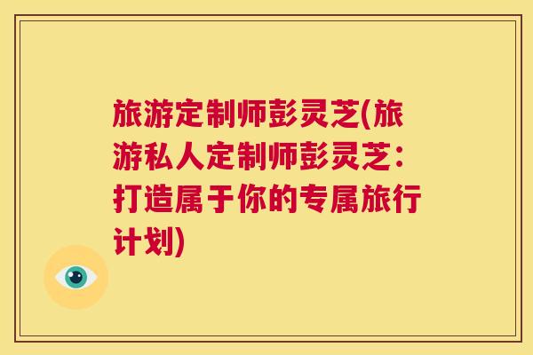 旅游定制师彭灵芝(旅游私人定制师彭灵芝：打造属于你的专属旅行计划)  第1张