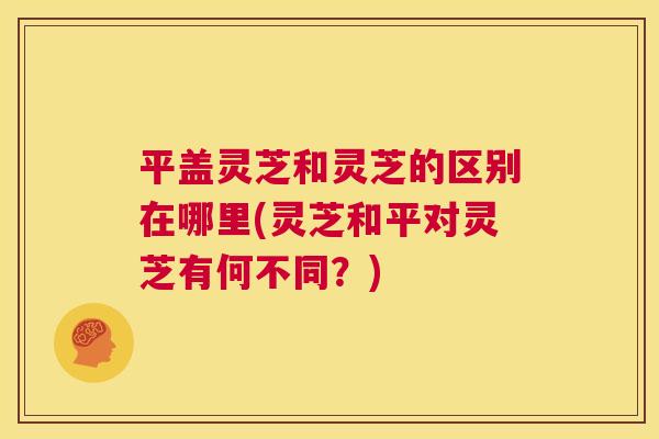 平盖灵芝和灵芝的区别在哪里(灵芝和平对灵芝有何不同？)  第1张