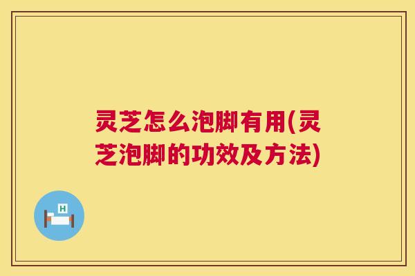 灵芝怎么泡脚有用(灵芝泡脚的功效及方法) 第1张 灵芝怎么泡脚有用(灵芝泡脚的功效及方法) 第1张