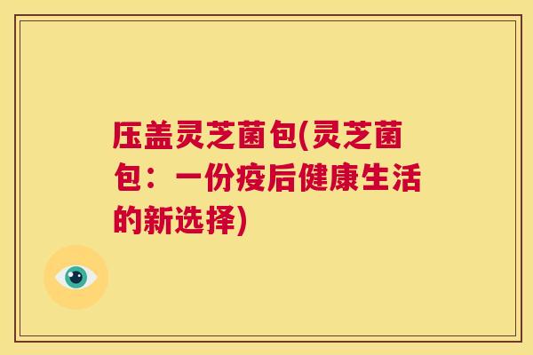 压盖灵芝菌包(灵芝菌包:一份疫后健康生活的新选择) 第1张 压盖灵芝菌包(灵芝菌包:一份疫后健康生活的新选择) 第1张