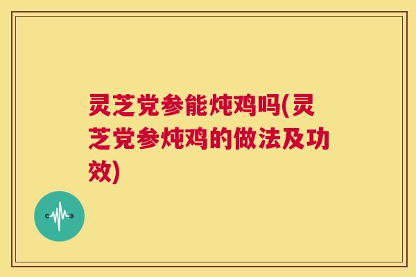 灵芝党参能炖鸡吗(灵芝党参炖鸡的做法及功效) 第1张 灵芝党参能炖鸡吗(灵芝党参炖鸡的做法及功效) 第1张