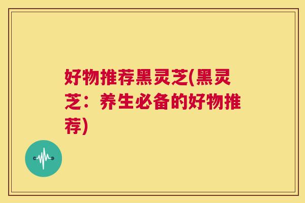 好物推荐黑灵芝(黑灵芝:养生必备的好物推荐) 第1张 好物推荐黑灵芝(黑灵芝:养生必备的好物推荐) 第1张