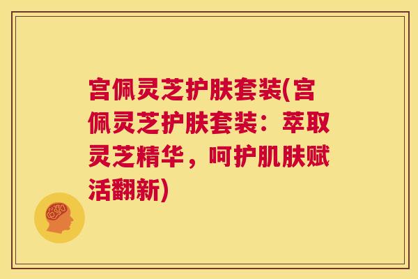 宫佩灵芝护肤套装(宫佩灵芝护肤套装:萃取灵芝精华,呵护肌肤赋活翻新) 第1张 宫佩灵芝护肤套装(宫佩灵芝护肤套装:萃取灵芝精华,呵护肌肤赋活翻新) 第1张