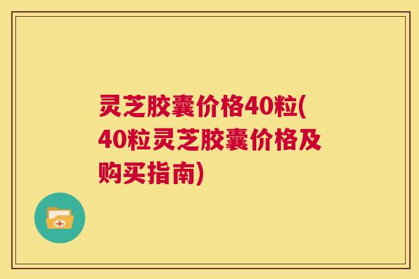 灵芝胶囊价格40粒(40粒灵芝胶囊价格及购买指南) 第1张 灵芝胶囊价格40粒(40粒灵芝胶囊价格及购买指南) 第1张