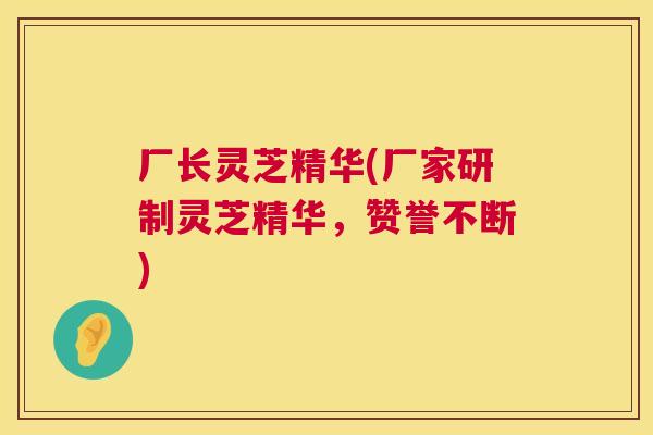 厂长灵芝精华(厂家研制灵芝精华,赞誉不断) 第1张 厂长灵芝精华(厂家研制灵芝精华,赞誉不断) 第1张