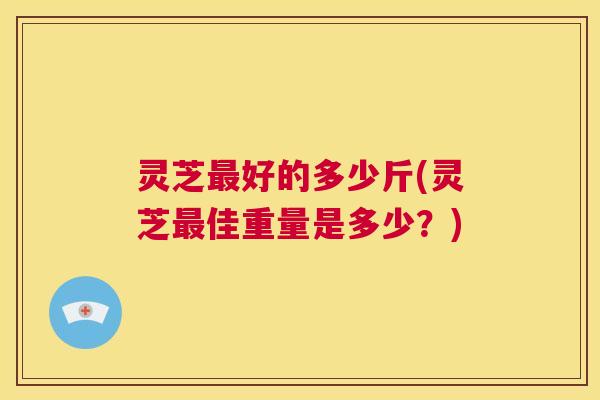 灵芝最好的多少斤(灵芝最佳重量是多少？)  第1张