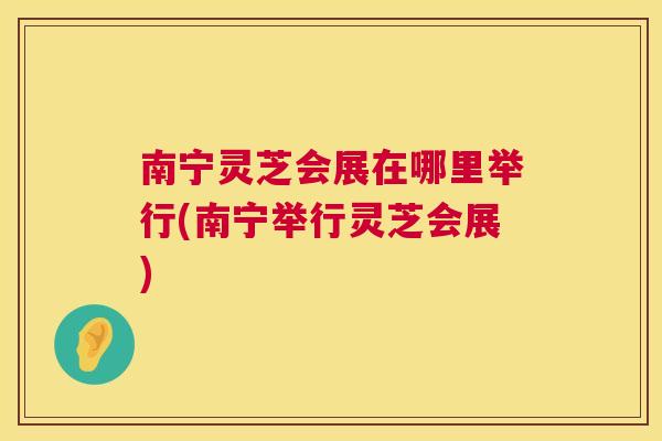 南宁灵芝会展在哪里举行(南宁举行灵芝会展) 第1张 南宁灵芝会展在哪里举行(南宁举行灵芝会展) 第1张