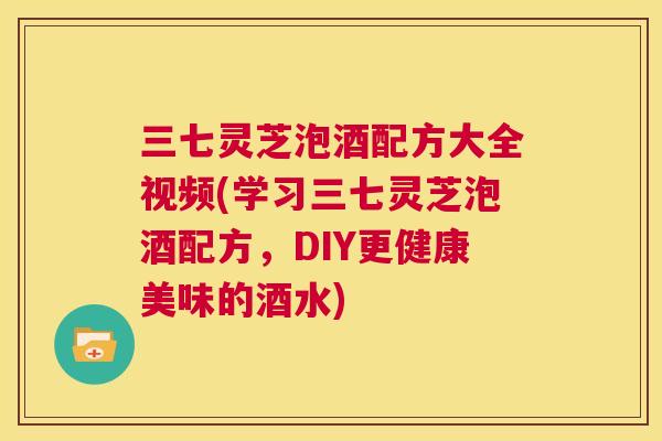 三七灵芝泡酒配方大全视频(学习三七灵芝泡酒配方，DIY更健康美味的酒水)  第1张