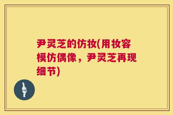 尹灵芝的仿妆(用妆容模仿偶像,尹灵芝再现细节) 第1张 尹灵芝的仿妆(用妆容模仿偶像,尹灵芝再现细节) 第1张