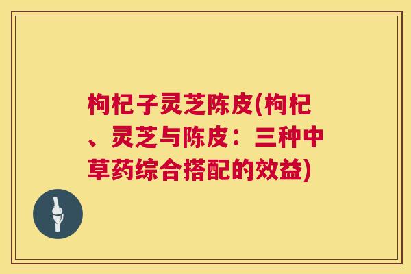 枸杞子灵芝陈皮(枸杞、灵芝与陈皮：三种中草药综合搭配的效益)  第1张