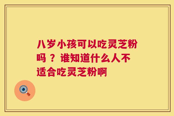 八岁小孩可以吃灵芝粉吗 ?谁知道什么人不适合吃灵芝粉啊 第1张 八岁小孩可以吃灵芝粉吗 ?谁知道什么人不适合吃灵芝粉啊 第1张