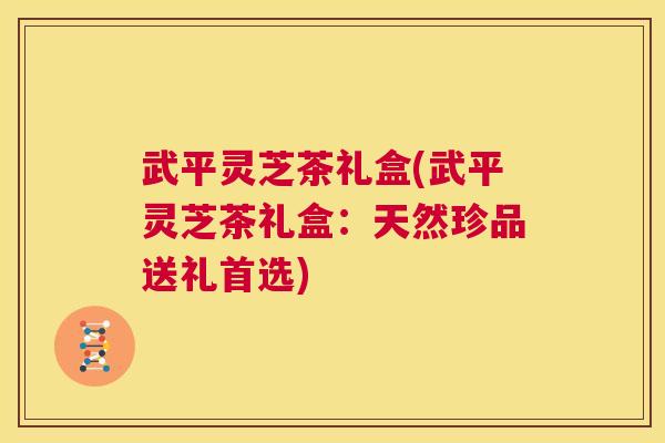 武平灵芝茶礼盒(武平灵芝茶礼盒:天然珍品送礼首选) 第1张 武平灵芝茶礼盒(武平灵芝茶礼盒:天然珍品送礼首选) 第1张