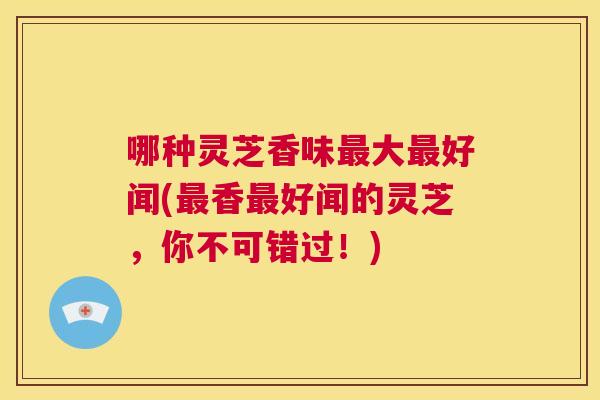 哪种灵芝香味最大最好闻(最香最好闻的灵芝,你不可错过!) 第1张 哪种灵芝香味最大最好闻(最香最好闻的灵芝,你不可错过!) 第1张