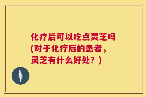 化疗后可以吃点灵芝吗(对于化疗后的患者，灵芝有什么好处？)  第1张