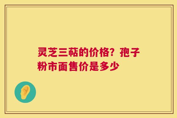 灵芝三萜的价格？孢子粉市面售价是多少  第1张
