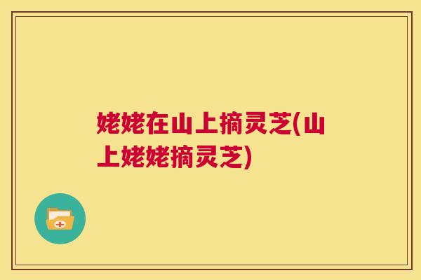 姥姥在山上摘灵芝(山上姥姥摘灵芝) 第1张 姥姥在山上摘灵芝(山上姥姥摘灵芝) 第1张