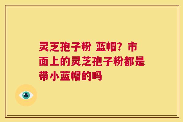 灵芝孢子粉 蓝帽？市面上的灵芝孢子粉都是带小蓝帽的吗  第1张