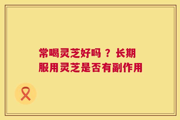 常喝灵芝好吗 ?长期服用灵芝是否有副作用 第1张 常喝灵芝好吗 ?长期服用灵芝是否有副作用 第1张