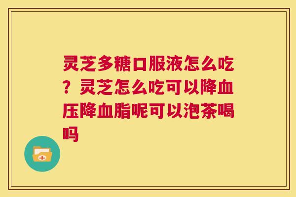 灵芝多糖口服液怎么吃?灵芝怎么吃可以降血压降血脂呢可以泡茶喝吗 第1张 灵芝多糖口服液怎么吃?灵芝怎么吃可以降血压降血脂呢可以泡茶喝吗 第1张