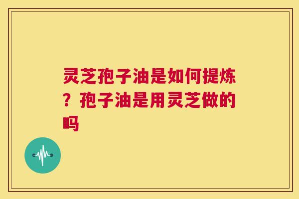 灵芝孢子油是如何提炼?孢子油是用灵芝做的吗 第1张 灵芝孢子油是如何提炼?孢子油是用灵芝做的吗 第1张