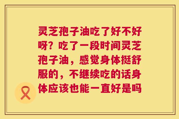 灵芝孢子油吃了好不好呀?吃了一段时间灵芝孢子油,感觉身体挺舒服的,不继续吃的话身体应该也能一直好是吗 第1张 灵芝孢子油吃了好不好呀?吃了一段时间灵芝孢子油,感觉身体挺舒服的,不继续吃的话身体应该也能一直好是吗 第1张