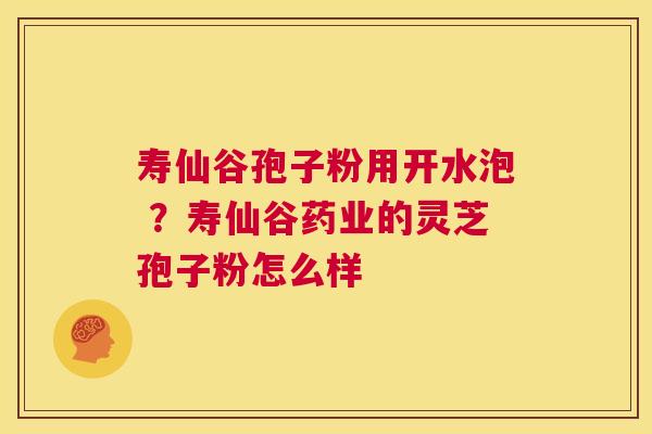 寿仙谷孢子粉用开水泡 ？寿仙谷药业的灵芝孢子粉怎么样  第1张