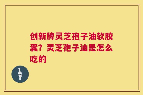 创新牌灵芝孢子油软胶囊?灵芝孢子油是怎么吃的 第1张 创新牌灵芝孢子油软胶囊?灵芝孢子油是怎么吃的 第1张
