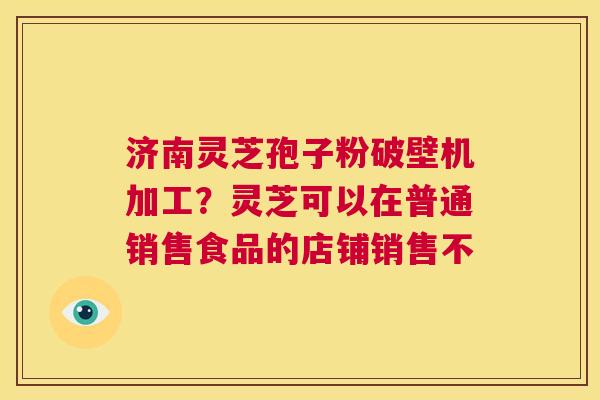 济南灵芝孢子粉破壁机加工?灵芝可以在普通销售食品的店铺销售不 第1张 济南灵芝孢子粉破壁机加工?灵芝可以在普通销售食品的店铺销售不 第1张