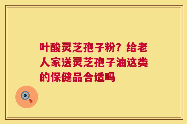 叶酸灵芝孢子粉?给老人家送灵芝孢子油这类的保健品合适吗 第1张 叶酸灵芝孢子粉?给老人家送灵芝孢子油这类的保健品合适吗 第1张