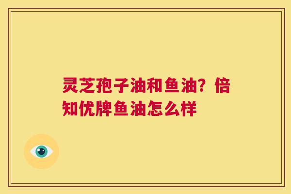灵芝孢子油和鱼油？倍知优牌鱼油怎么样  第1张