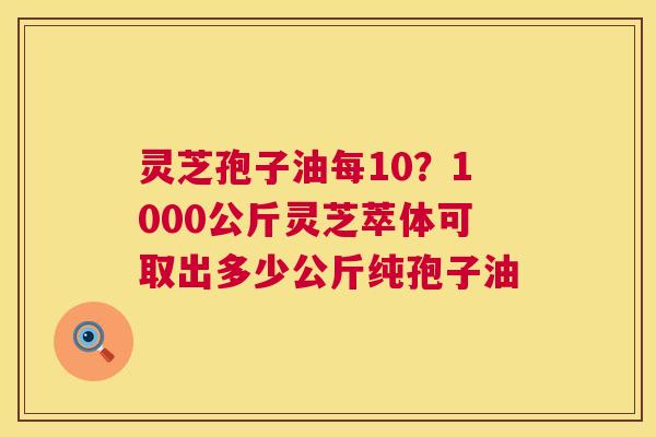 灵芝孢子油每10?1000公斤灵芝萃体可取出多少公斤纯孢子油 第1张 灵芝孢子油每10?1000公斤灵芝萃体可取出多少公斤纯孢子油 第1张